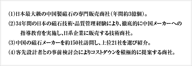 （1）日本最大級の中国製磁石の専門販売商社（年間約3億個）。（2）34年間の日本の磁石技術・品質管理経験により、徹底的に中国メーカーへの指導教育を実施し、日系企業に販売する技術商社。（3）中国の磁石メーカーを約150社訪問し、上位21社を選び紹介。（4）客先設計者との事前検討会によりコストダウンを積極的に提案する商社。